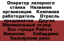 Оператор лазерного станка › Название организации ­ Компания-работодатель › Отрасль предприятия ­ Другое › Минимальный оклад ­ 1 - Все города Работа » Вакансии   . Кабардино-Балкарская респ.,Нальчик г.